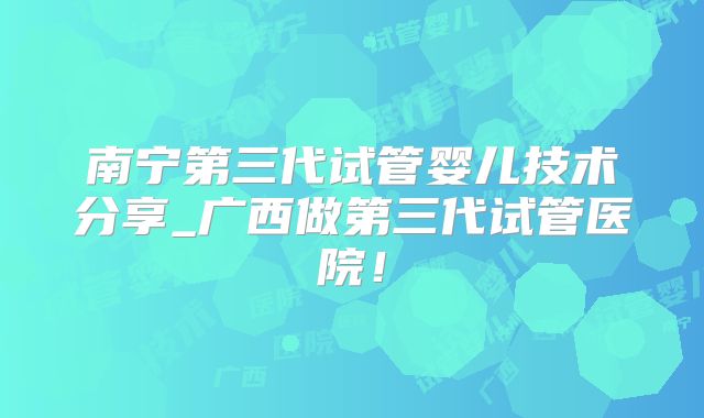 南宁第三代试管婴儿技术分享_广西做第三代试管医院！