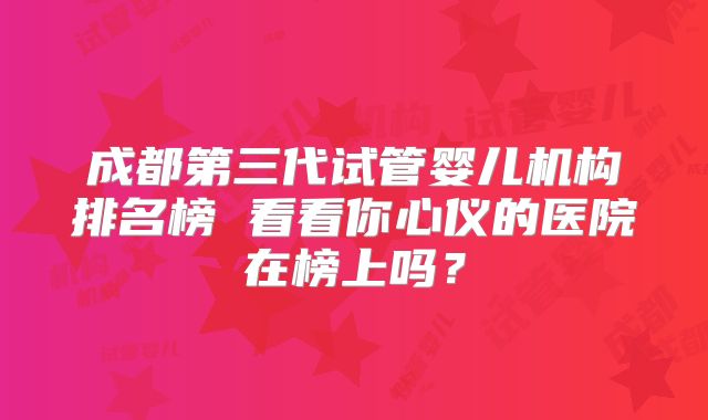 成都第三代试管婴儿机构排名榜 看看你心仪的医院在榜上吗?