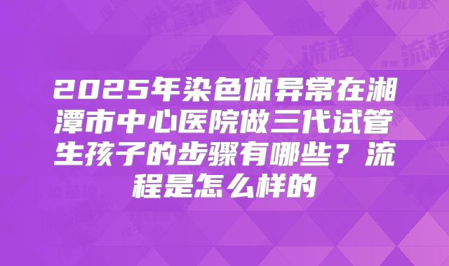 2025年染色体异常在湘潭市中心医院做三代试管生孩子的步骤有哪些?流程是怎么样的