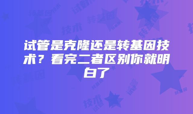 试管是克隆还是转基因技术？看完二者区别你就明白了