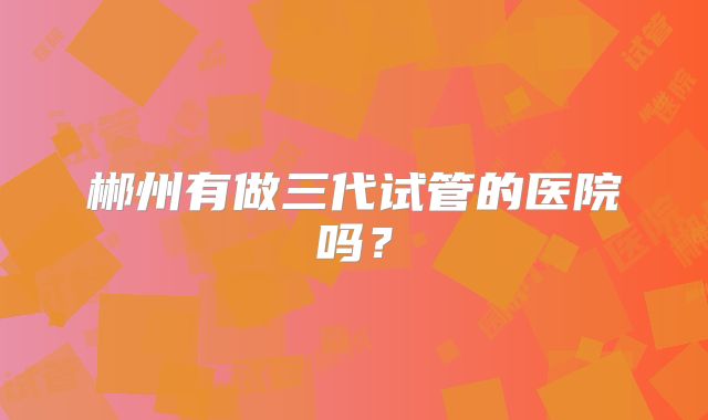 郴州有做三代试管的医院吗？