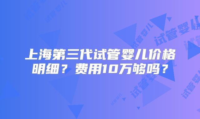 上海第三代试管婴儿价格明细?费用10万够吗?
