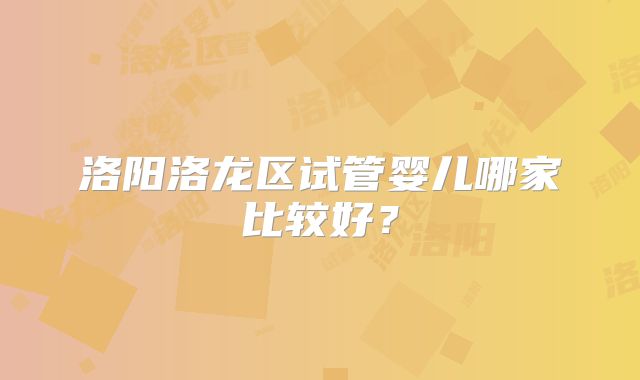 洛阳洛龙区试管婴儿哪家比较好?