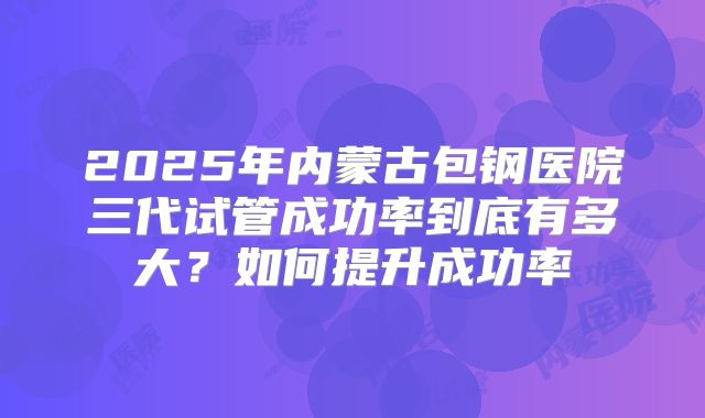 2025年内蒙古包钢医院三代试管成功率到底有多大？如何提升成功率