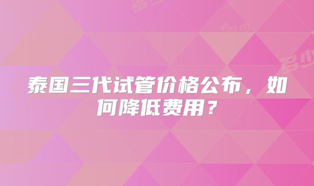泰国三代试管价格公布，如何降低费用？