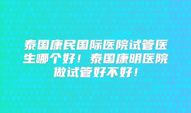 泰国康民国际医院试管医生哪个好!泰国康明医院做试管好不好!
