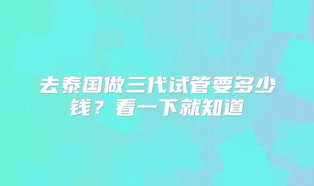 去泰国做三代试管要多少钱?看一下就知道