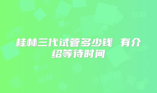 桂林三代试管多少钱 有介绍等待时间