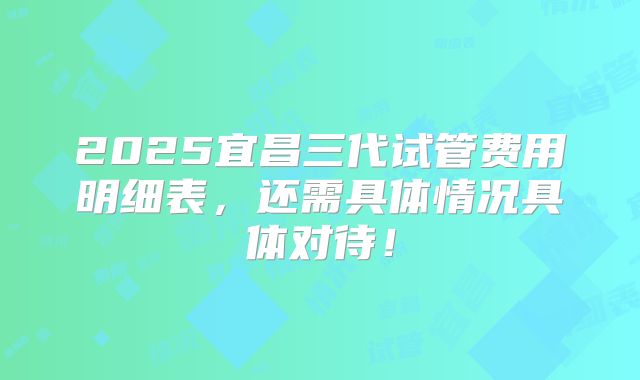 2025宜昌三代试管费用明细表，还需具体情况具体对待！