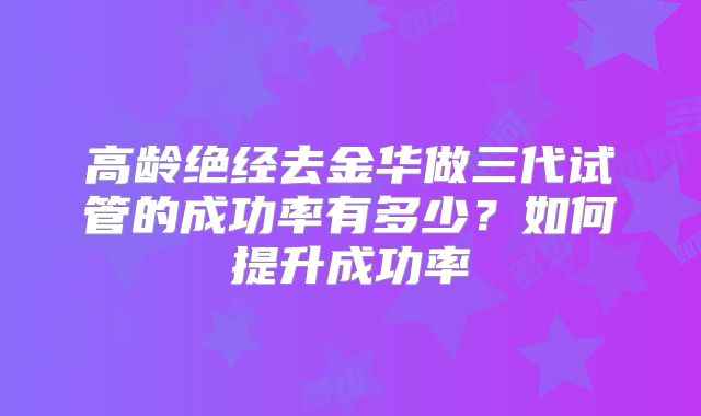 高龄绝经去金华做三代试管的成功率有多少？如何提升成功率