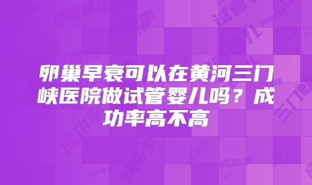 卵巢早衰可以在黄河三门峡医院做试管婴儿吗？成功率高不高