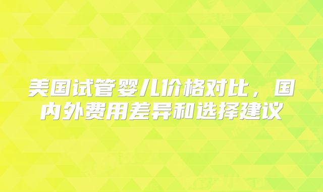 美国试管婴儿价格对比，国内外费用差异和选择建议