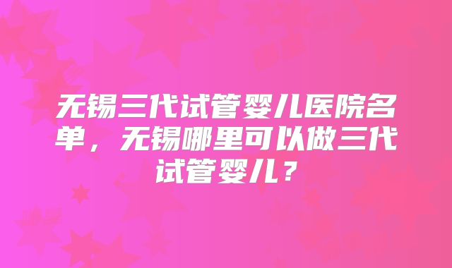 无锡三代试管婴儿医院名单，无锡哪里可以做三代试管婴儿？