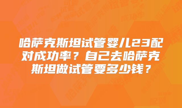 哈萨克斯坦试管婴儿23配对成功率？自己去哈萨克斯坦做试管要多少钱？