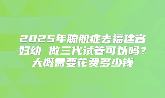 2025年腺肌症去福建省妇幼 做三代试管可以吗?大概需要花费多少钱
