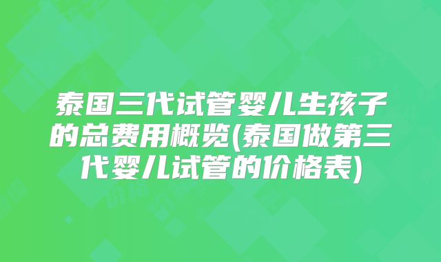 泰国三代试管婴儿生孩子的总费用概览(泰国做第三代婴儿试管的价格表)