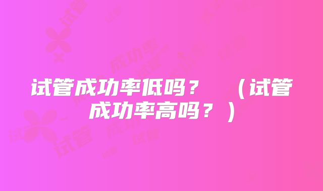 试管成功率低吗？ （试管成功率高吗？）