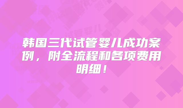 韩国三代试管婴儿成功案例，附全流程和各项费用明细！