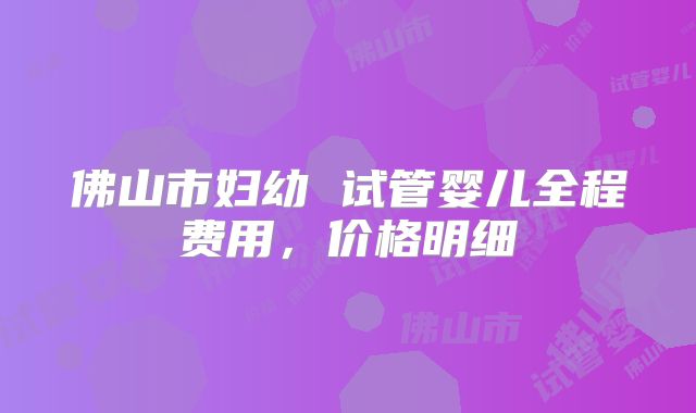 佛山市妇幼 试管婴儿全程费用,价格明细