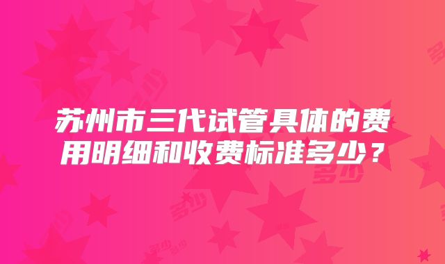 苏州市三代试管具体的费用明细和收费标准多少？