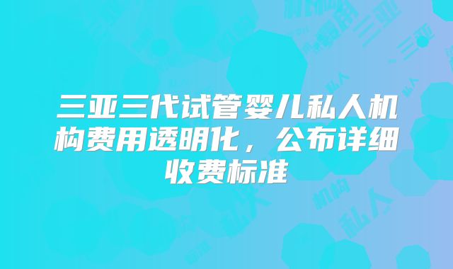 三亚三代试管婴儿私人机构费用透明化，公布详细收费标准