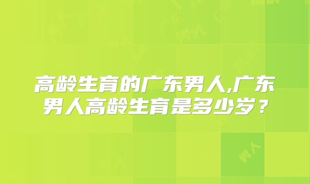 高龄生育的广东男人,广东男人高龄生育是多少岁？
