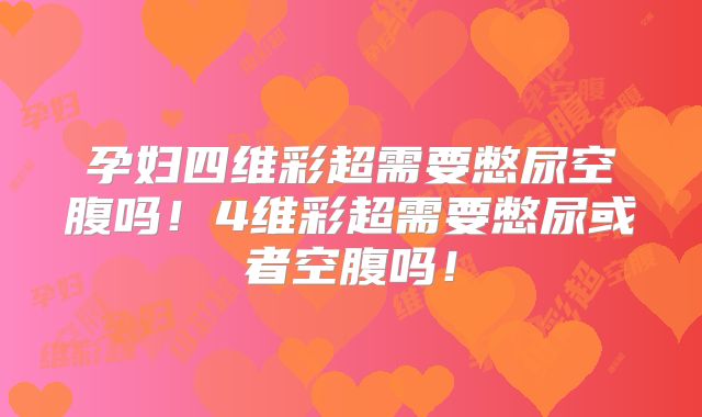 孕妇四维彩超需要憋尿空腹吗!4维彩超需要憋尿或者空腹吗!