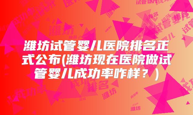 潍坊试管婴儿医院排名正式公布(潍坊现在医院做试管婴儿成功率咋样？)