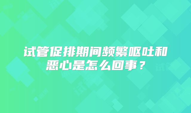 试管促排期间频繁呕吐和恶心是怎么回事?