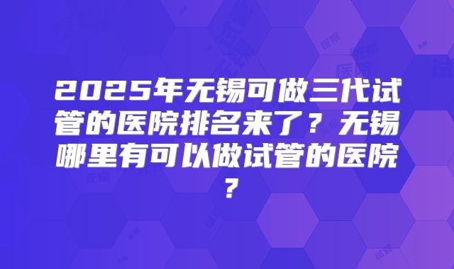 2025年无锡可做三代试管的医院排名来了？无锡哪里有可以做试管的医院？