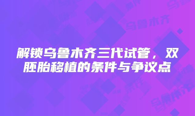 解锁乌鲁木齐三代试管，双胚胎移植的条件与争议点