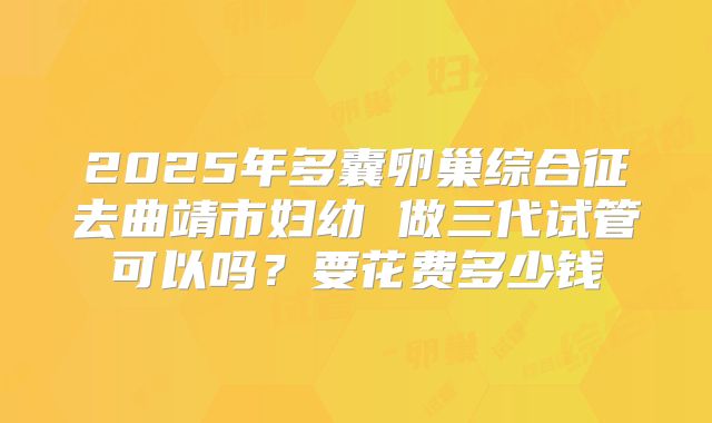 2025年多囊卵巢综合征去曲靖市妇幼 做三代试管可以吗？要花费多少钱