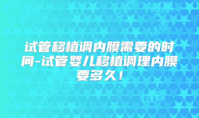试管移植调内膜需要的时间-试管婴儿移植调理内膜要多久！
