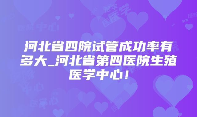 河北省四院试管成功率有多大_河北省第四医院生殖医学中心!