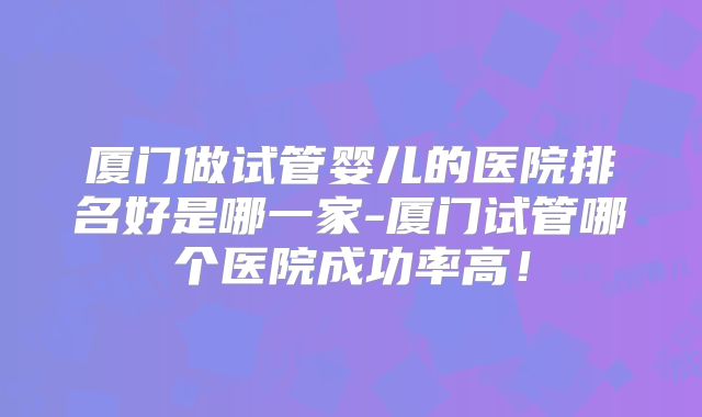 厦门做试管婴儿的医院排名好是哪一家-厦门试管哪个医院成功率高！