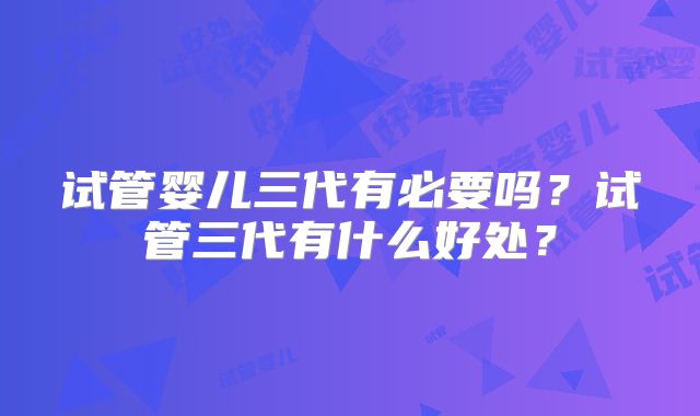 试管婴儿三代有必要吗？试管三代有什么好处？