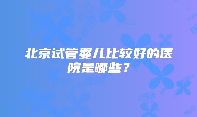北京试管婴儿比较好的医院是哪些？