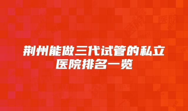 荆州能做三代试管的私立医院排名一览