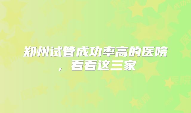郑州试管成功率高的医院,看看这三家