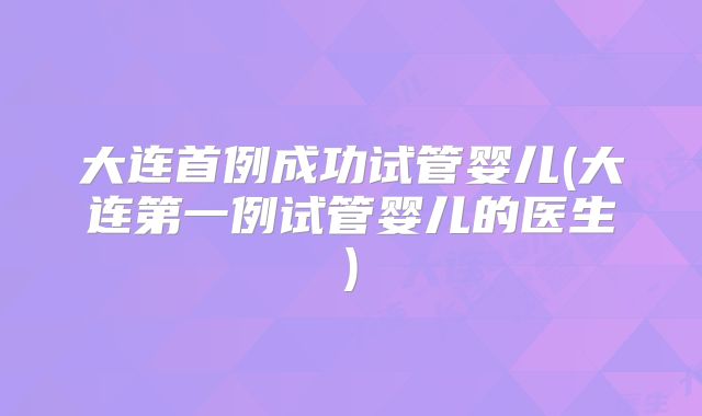 大连首例成功试管婴儿(大连第一例试管婴儿的医生)
