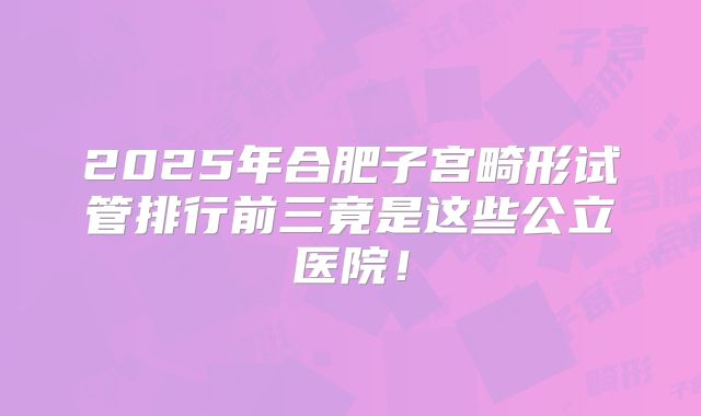 2025年合肥子宫畸形试管排行前三竟是这些公立医院！