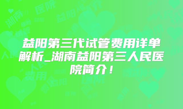 益阳第三代试管费用详单解析_湖南益阳第三人民医院简介！