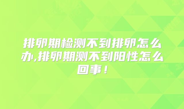 排卵期检测不到排卵怎么办,排卵期测不到阳性怎么回事！