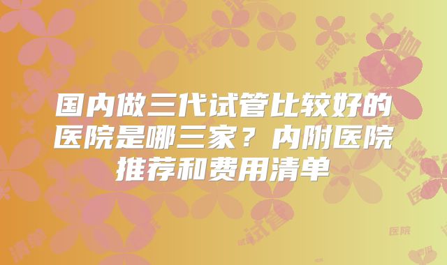 国内做三代试管比较好的医院是哪三家？内附医院推荐和费用清单