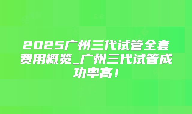 2025广州三代试管全套费用概览_广州三代试管成功率高！