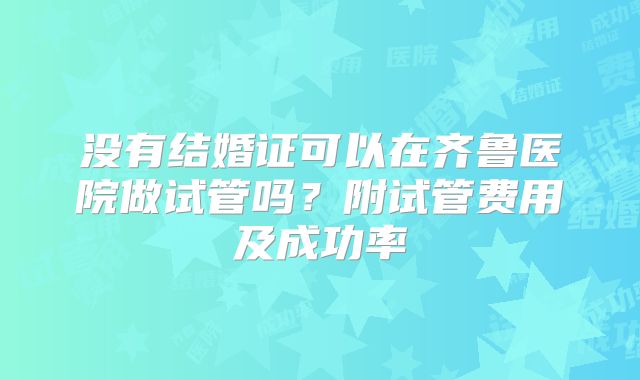 没有结婚证可以在齐鲁医院做试管吗?附试管费用及成功率