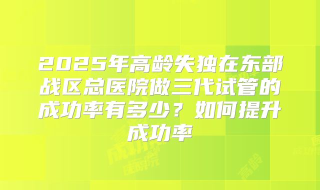 2025年高龄失独在东部战区总医院做三代试管的成功率有多少？如何提升成功率