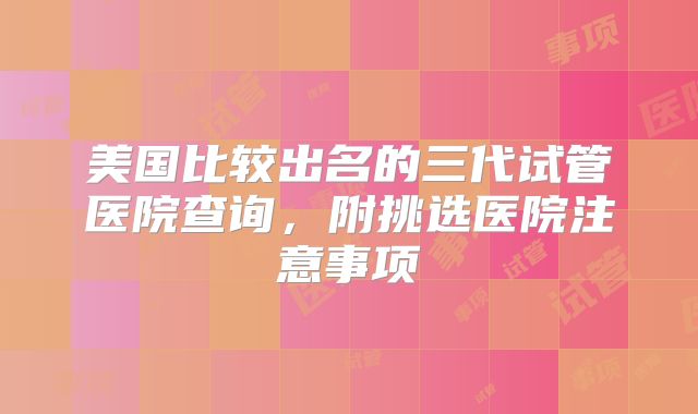 美国比较出名的三代试管医院查询，附挑选医院注意事项