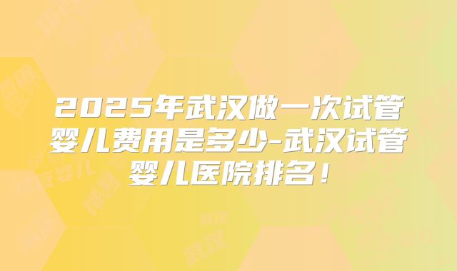 2025年武汉做一次试管婴儿费用是多少-武汉试管婴儿医院排名!