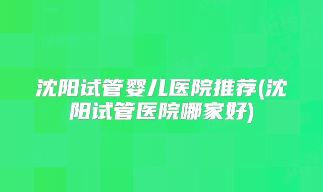 沈阳试管婴儿医院推荐(沈阳试管医院哪家好)